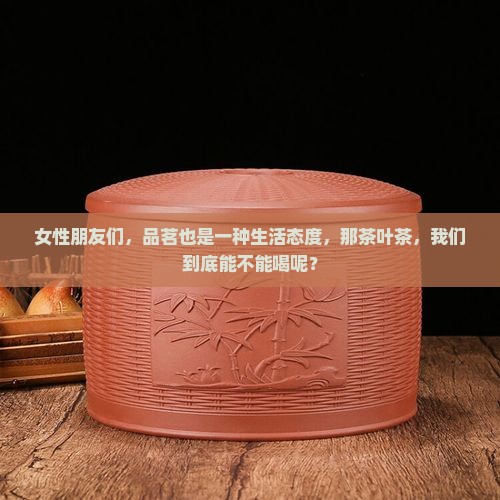 女性朋友们，品茗也是一种生活态度，那茶叶茶，我们到底能不能喝呢？
