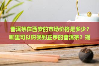普洱茶在西安的市场价格是多少？哪里可以购买到正宗的普洱茶？现在哪个渠道购买比较可靠？