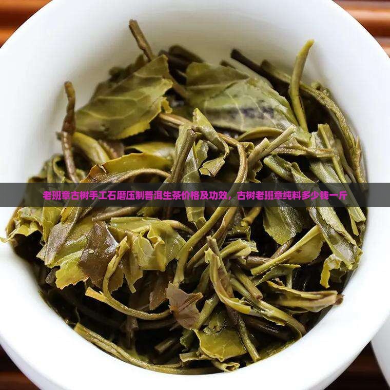 老班章古树手工石磨压制普洱生茶价格及功效，古树老班章纯料多少钱一斤