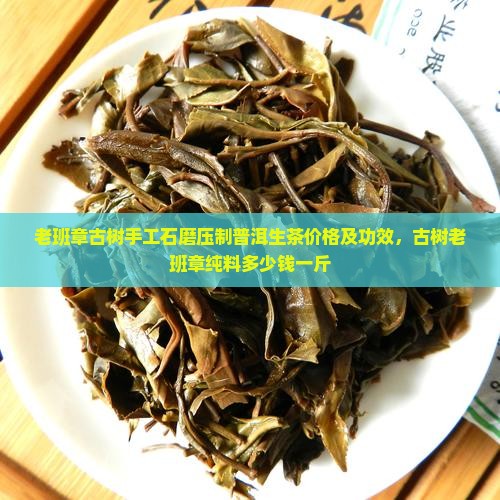 老班章古树手工石磨压制普洱生茶价格及功效，古树老班章纯料多少钱一斤