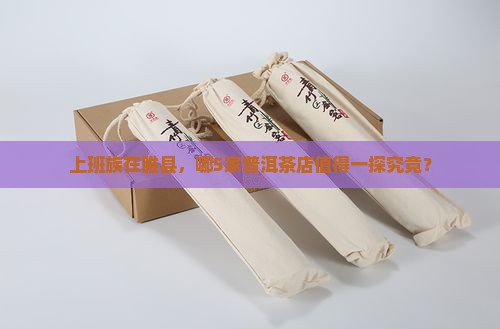 上班族在睢县，哪5家普洱茶店值得一探究竟？