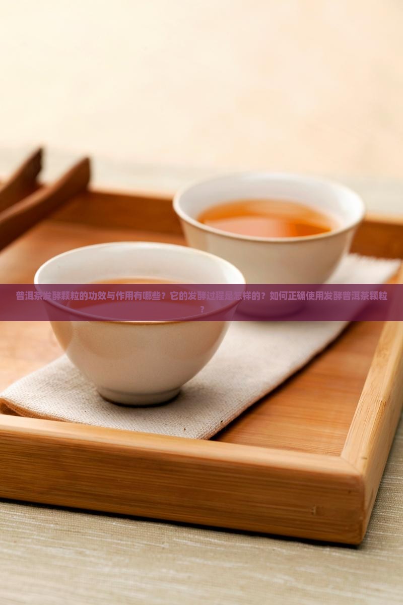 普洱茶发酵颗粒的功效与作用有哪些？它的发酵过程是怎样的？如何正确使用发酵普洱茶颗粒？