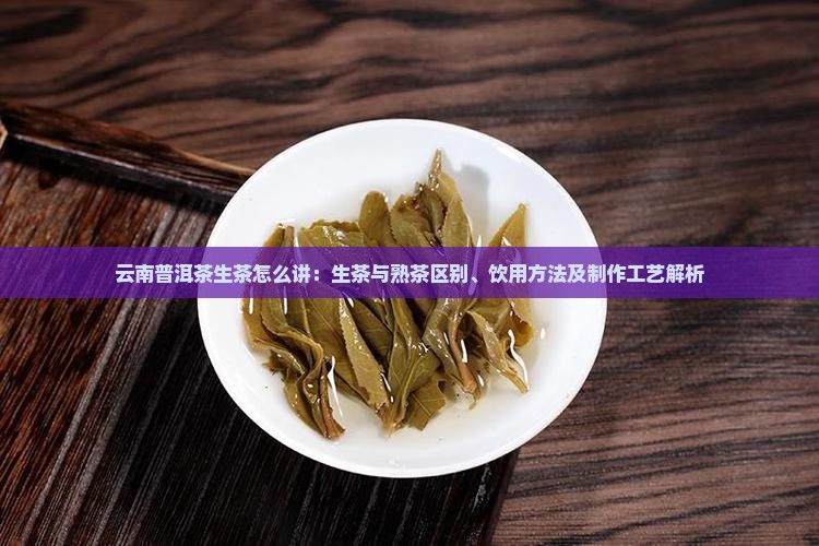 云南普洱茶生茶怎么讲：生茶与熟茶区别、饮用方法及制作工艺解析