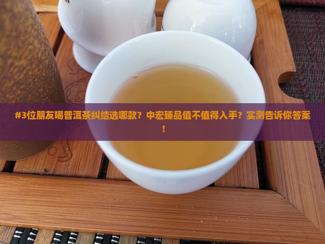 #3位朋友喝普洱茶纠结选哪款？中宏臻品值不值得入手？实测告诉你答案！