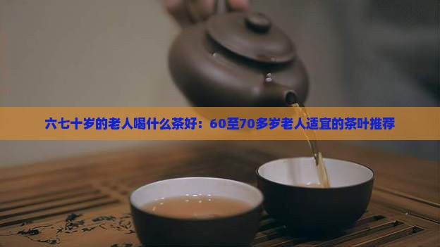 六七十岁的老人喝什么茶好：60至70多岁老人适宜的茶叶推荐