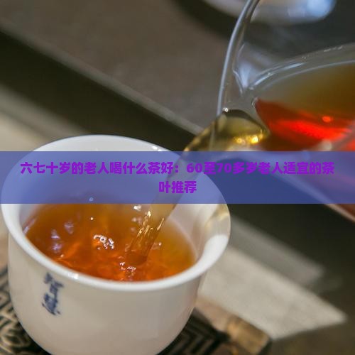 六七十岁的老人喝什么茶好：60至70多岁老人适宜的茶叶推荐
