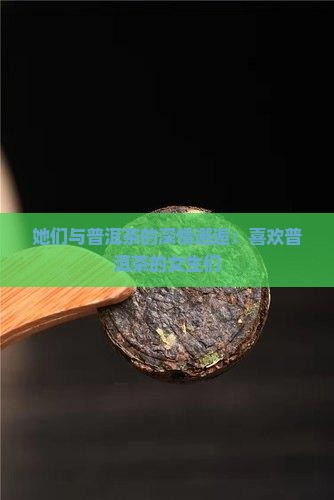 她们与普洱茶的深情邂逅：喜欢普洱茶的女生们