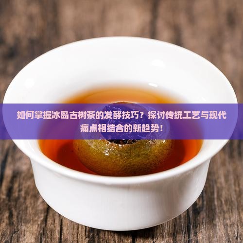 如何掌握冰岛古树茶的发酵技巧？探讨传统工艺与现代痛点相结合的新趋势！