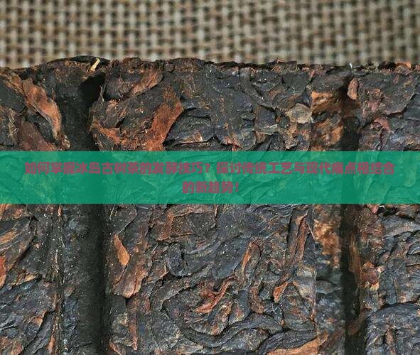 如何掌握冰岛古树茶的发酵技巧？探讨传统工艺与现代痛点相结合的新趋势！