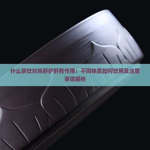 什么茶饮对养肝护肝有作用：不同体质如何饮用及注意事项解析
