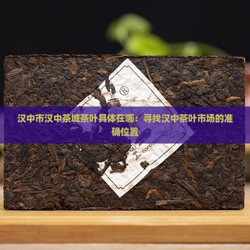 汉中市汉中茶城茶叶具体在哪：寻找汉中茶叶市场的准确位置
