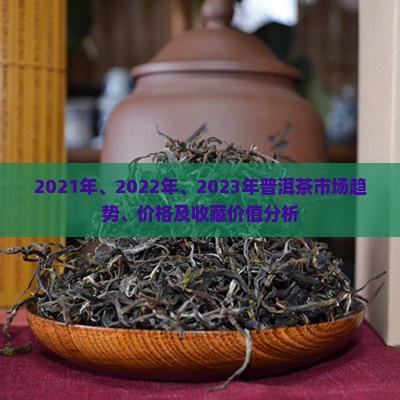 2021年、2022年、2023年普洱茶市场趋势、价格及收藏价值分析