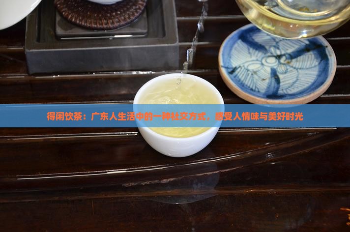 得闲饮茶：广东人生活中的一种社交方式，感受人情味与美好时光