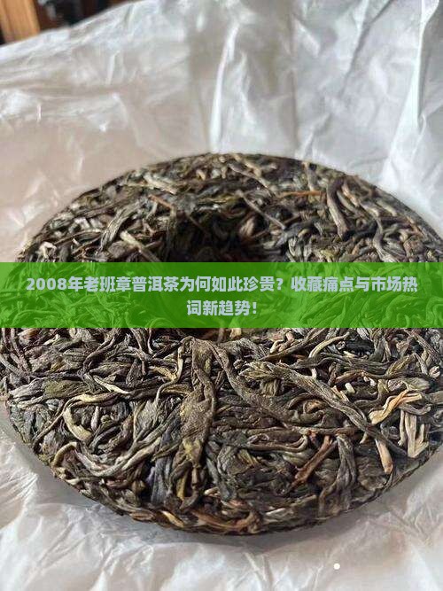 2008年老班章普洱茶为何如此珍贵？收藏痛点与市场热词新趋势！