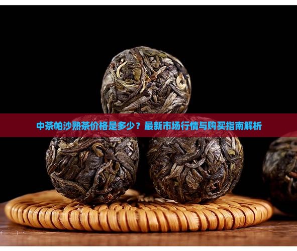 中茶帕沙熟茶价格是多少？最新市场行情与购买指南解析