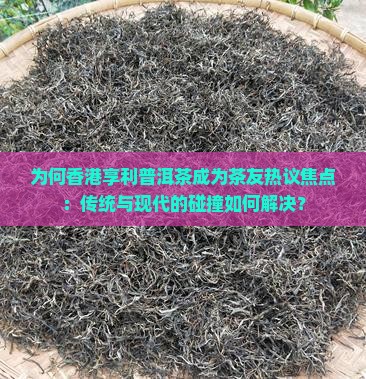为何香港享利普洱茶成为茶友热议焦点：传统与现代的碰撞如何解决？