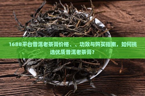 1688平台普洱老茶膏价格、、功效与购买指南，如何挑选优质普洱老茶膏？