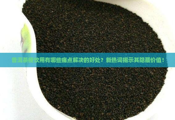 普洱茶梗饮用有哪些痛点解决的好处？新热词揭示其隐藏价值！