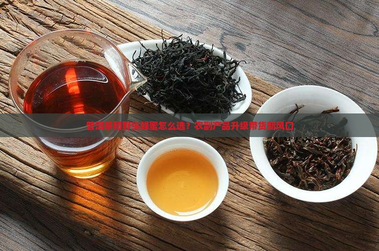 普洱茶和野生蜂蜜怎么选？农副产品升级带货新风口
