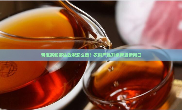 普洱茶和野生蜂蜜怎么选？农副产品升级带货新风口