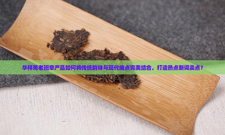华祥苑老班章产品如何将传统韵味与现代痛点完美结合，打造热点新词卖点？
