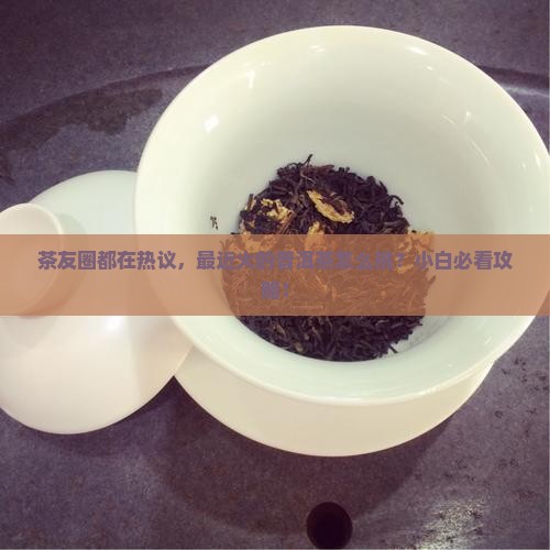 茶友圈都在热议，最近火的普洱茶怎么挑？小白必看攻略！