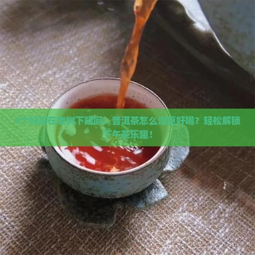 3个好友在老树下疑问：普洱茶怎么泡更好喝？轻松解锁下午茶乐趣！