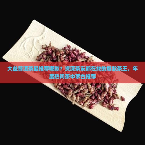 大益普洱茶最推荐哪款？资深茶友都在找的爆款茶王，年度热词茶中茅台推荐