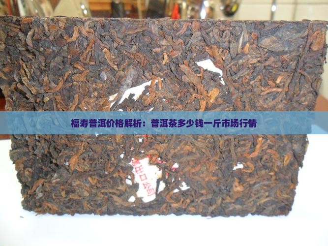 福寿普洱价格解析：普洱茶多少钱一斤市场行情