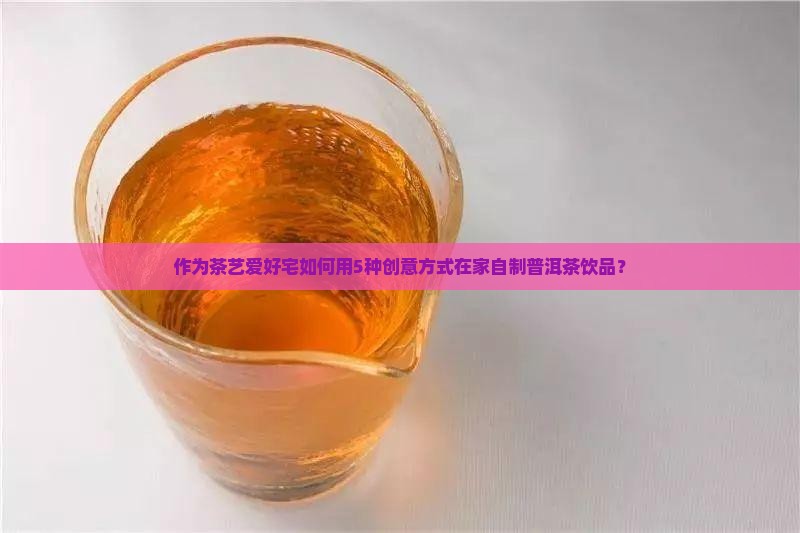 作为茶艺爱好宅如何用5种创意方式在家自制普洱茶饮品？