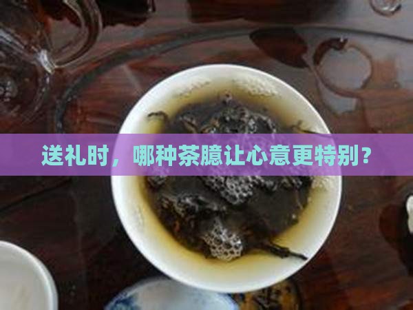 送礼时，哪种茶臆让心意更特别？