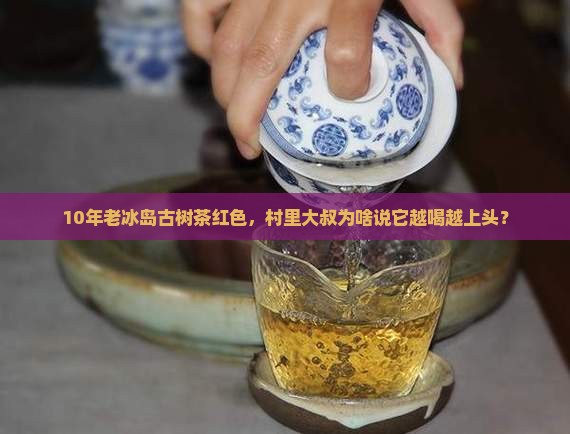 10年老冰岛古树茶红色，村里大叔为啥说它越喝越上头？