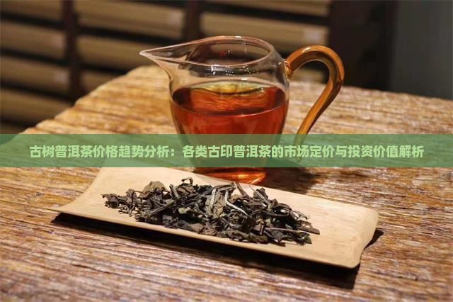 古树普洱茶价格趋势分析：各类古印普洱茶的市场定价与投资价值解析