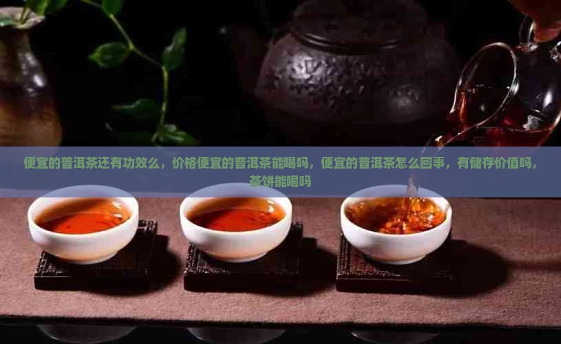 便宜的普洱茶还有功效么，价格便宜的普洱茶能喝吗，便宜的普洱茶怎么回事，有储存价值吗，茶饼能喝吗