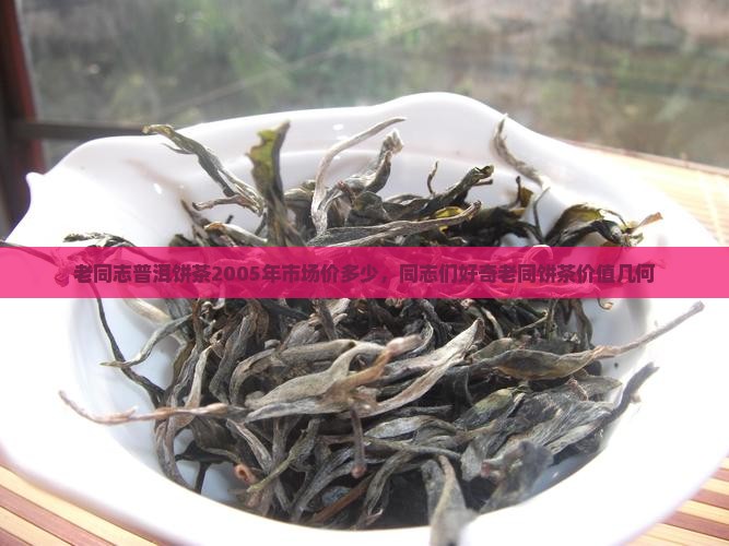 老同志普洱饼茶2005年市场价多少，同志们好奇老同饼茶价值几何