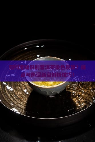 如何准确识别普洱茶染色现象？痛点与热词新词辨析技巧！