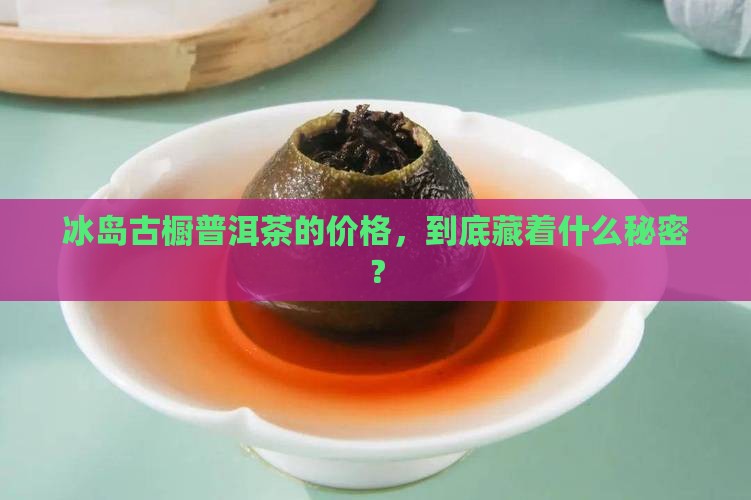 冰岛古橱普洱茶的价格，到底藏着什么秘密？