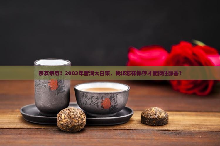 茶友亲历！2003年普洱大白菜，我该怎样保存才能锁住醇香？
