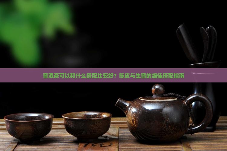 普洱茶可以和什么搭配比较好？陈皮与生普的绝佳搭配指南