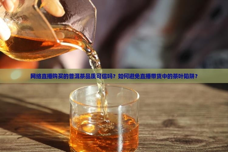 网络直播购买的普洱茶品质可信吗？如何避免直播带货中的茶叶陷阱？