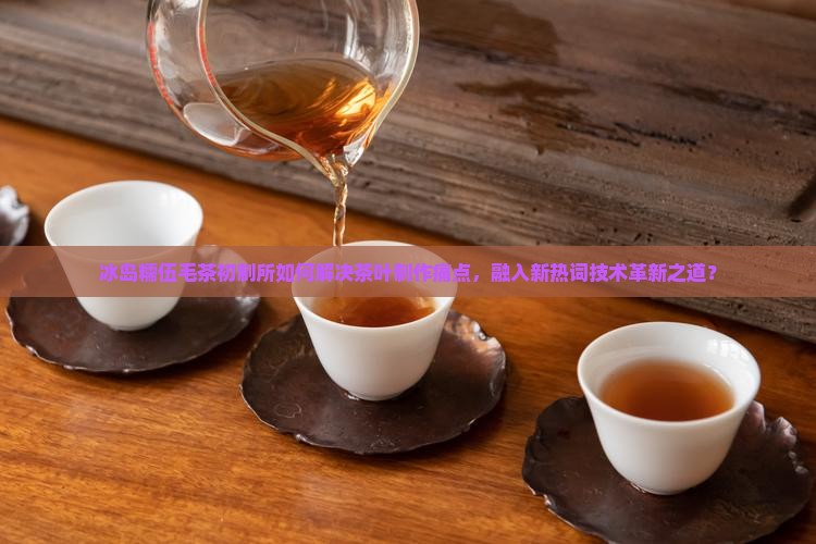 冰岛糯伍毛茶初制所如何解决茶叶制作痛点，融入新热词技术革新之道？