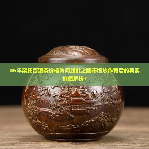 06年栾氏普洱茶价格为何如此之脯市场炒作背后的真实价值解析？