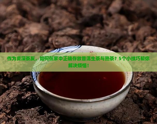 作为资深茶友，如何在家中正确存放普洱生茶与熟茶？5个小技巧帮你解决烦恼！