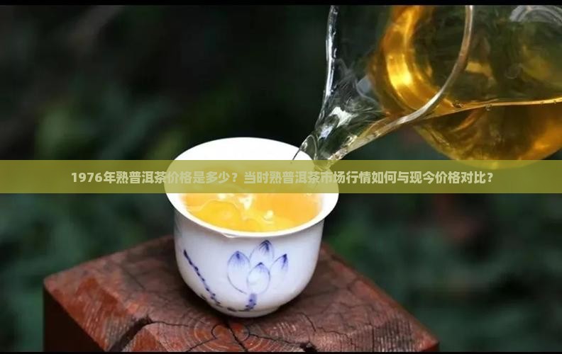 1976年熟普洱茶价格是多少？当时熟普洱茶市场行情如何与现今价格对比？