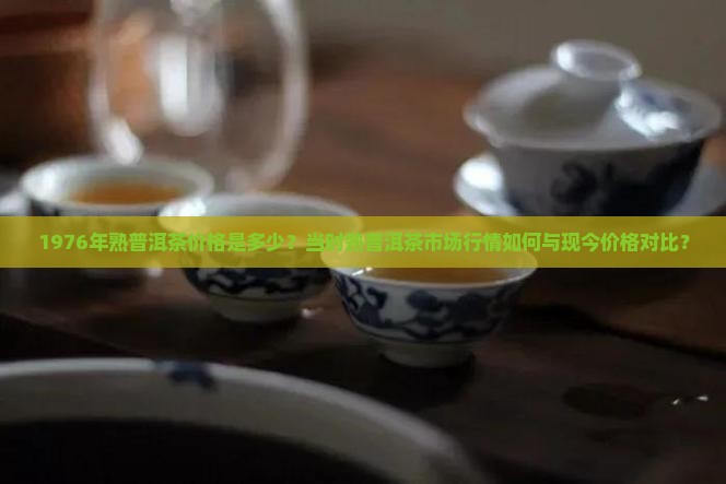 1976年熟普洱茶价格是多少？当时熟普洱茶市场行情如何与现今价格对比？