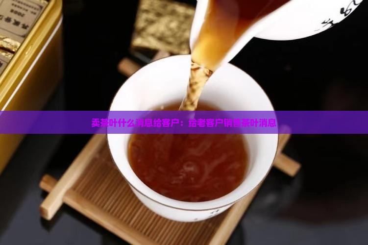 卖茶叶什么消息给客户：给老客户销售茶叶消息