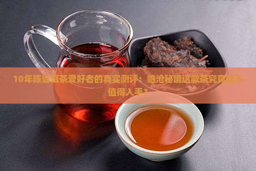 10年陈普洱茶爱好者的真实测评：临沧秘境这款茶究竟值不值得入手？
