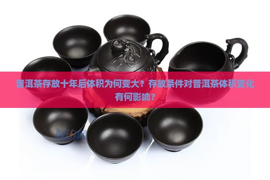 普洱茶存放十年后体积为何变大?存放条件对普洱茶体积变化有何影响? 普洱茶存放十年后体积为何变大?存放条件对普洱茶体积变化有何影响?