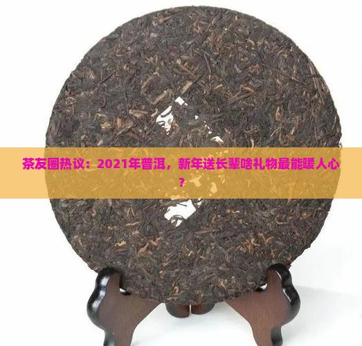 茶友圈热议:2021年普洱,新年送长辈啥礼物最能暖人心? 茶友圈热议:2021年普洱,新年送长辈啥礼物最能暖人心?