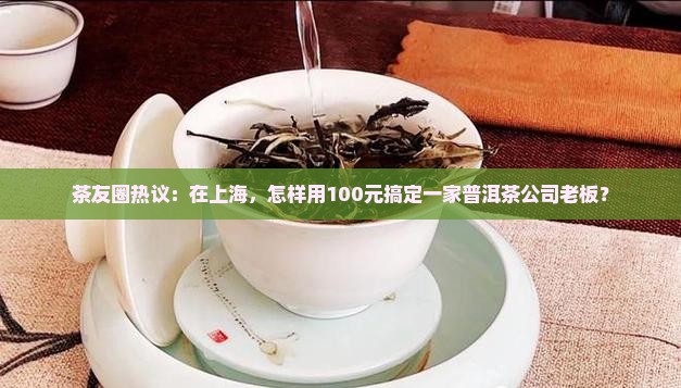 茶友圈热议：在上海，怎样用100元搞定一家普洱茶公司老板？